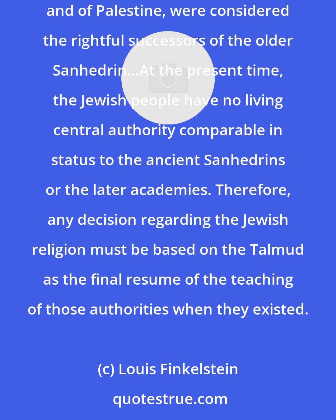 Louis Finkelstein: The Talmud derives its authority from the position held by the ancient (Pharisee) academies. The teachers of those academies, both of Babylonia and of Palestine, were considered the rightful successors of the older Sanhedrin...At the present time, the Jewish people have no living central authority comparable in status to the ancient Sanhedrins or the later academies. Therefore, any decision regarding the Jewish religion must be based on the Talmud as the final resume of the teaching of those authorities when they existed.