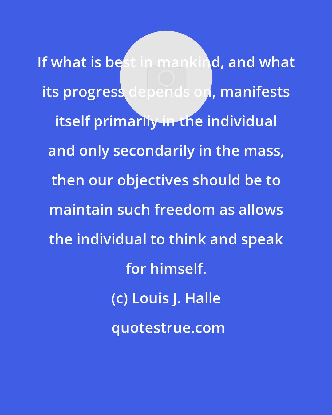 Louis J. Halle: If what is best in mankind, and what its progress depends on, manifests itself primarily in the individual and only secondarily in the mass, then our objectives should be to maintain such freedom as allows the individual to think and speak for himself.