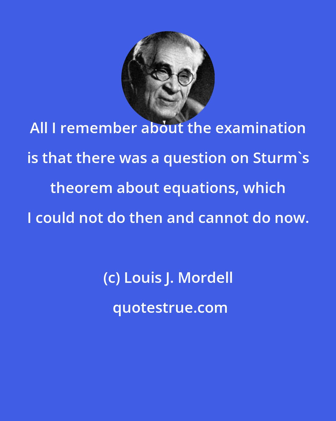 Louis J. Mordell: All I remember about the examination is that there was a question on Sturm's theorem about equations, which I could not do then and cannot do now.