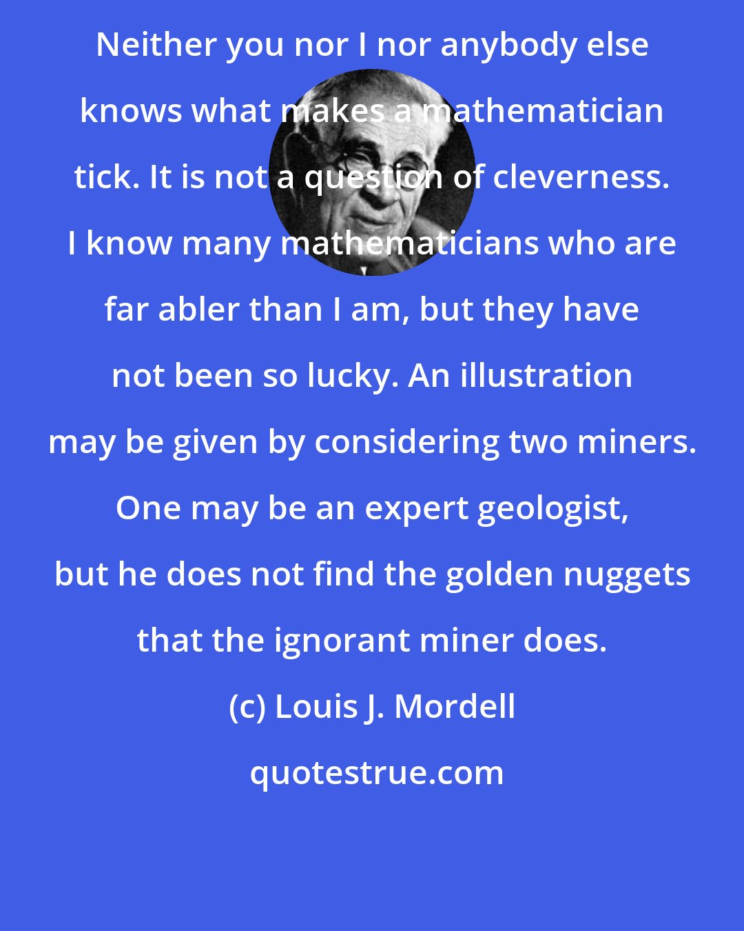 Louis J. Mordell: Neither you nor I nor anybody else knows what makes a mathematician tick. It is not a question of cleverness. I know many mathematicians who are far abler than I am, but they have not been so lucky. An illustration may be given by considering two miners. One may be an expert geologist, but he does not find the golden nuggets that the ignorant miner does.