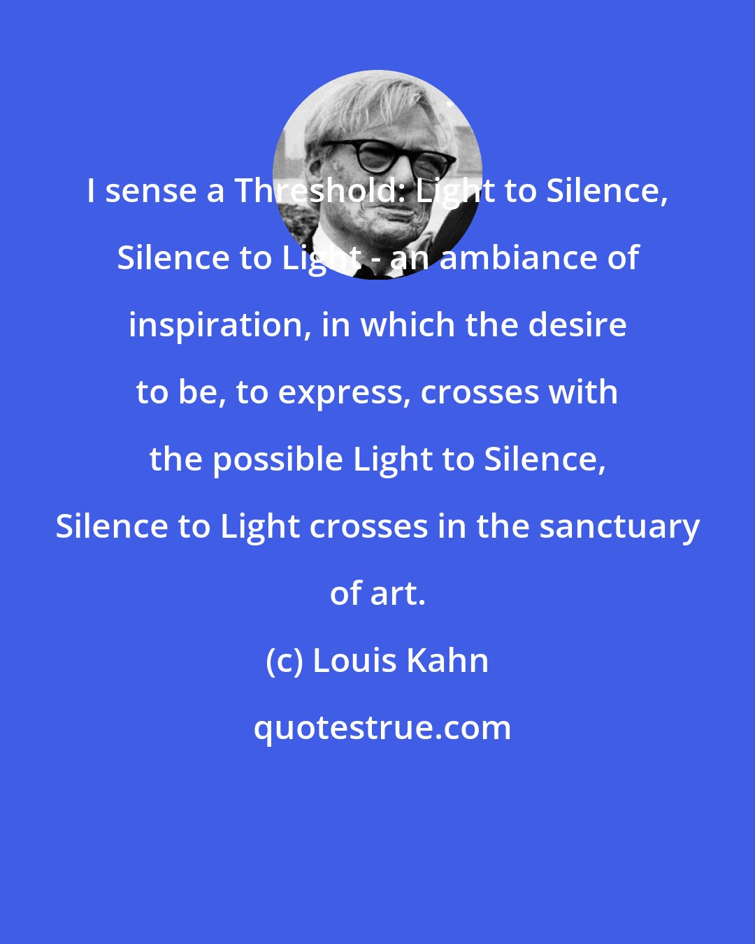 Louis Kahn: I sense a Threshold: Light to Silence, Silence to Light - an ambiance of inspiration, in which the desire to be, to express, crosses with the possible Light to Silence, Silence to Light crosses in the sanctuary of art.