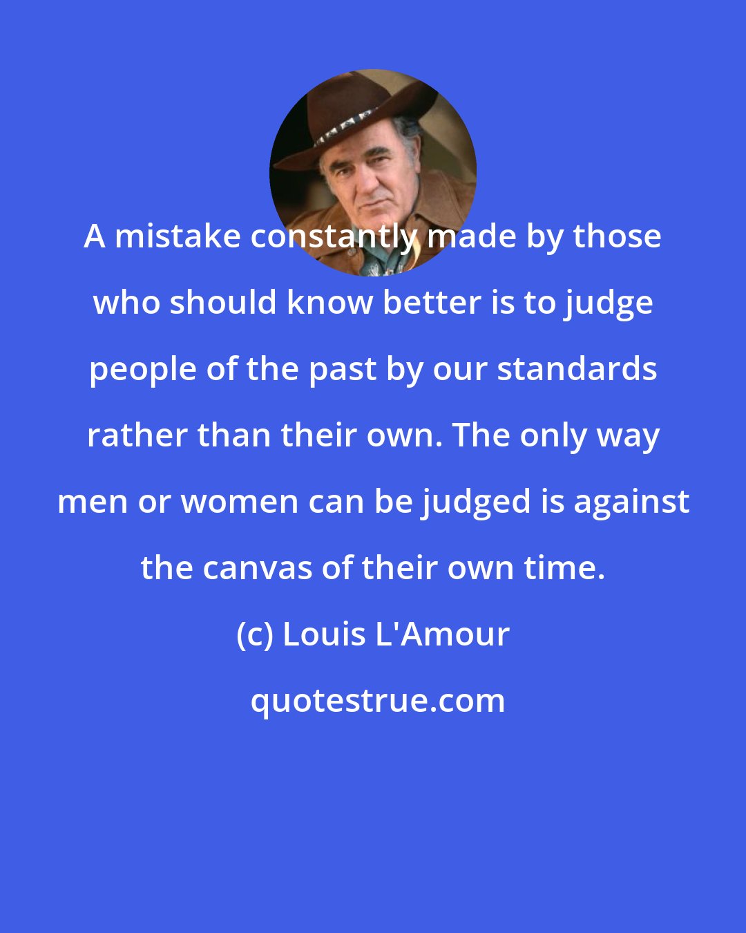 Louis L'Amour: A mistake constantly made by those who should know better is to judge people of the past by our standards rather than their own. The only way men or women can be judged is against the canvas of their own time.