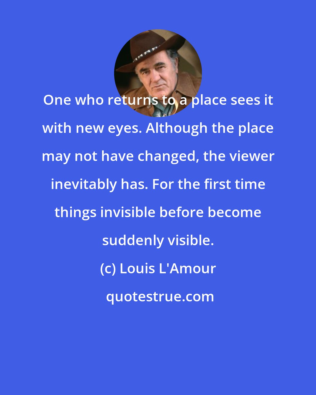 Louis L'Amour: One who returns to a place sees it with new eyes. Although the place may not have changed, the viewer inevitably has. For the first time things invisible before become suddenly visible.