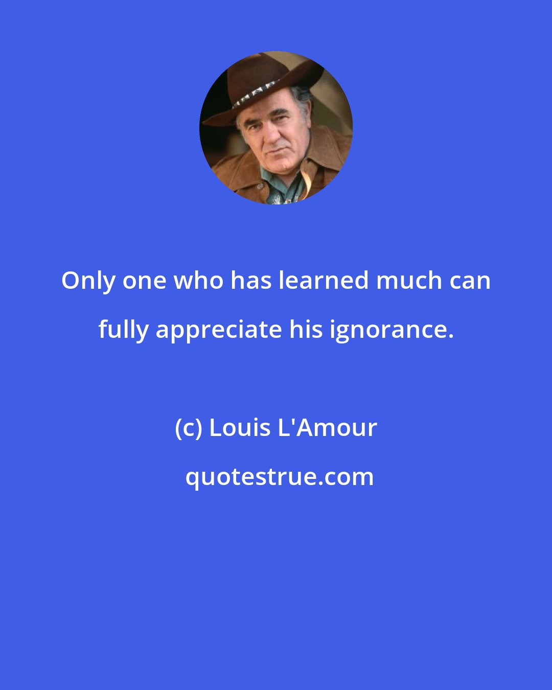 Louis L'Amour: Only one who has learned much can fully appreciate his ignorance.