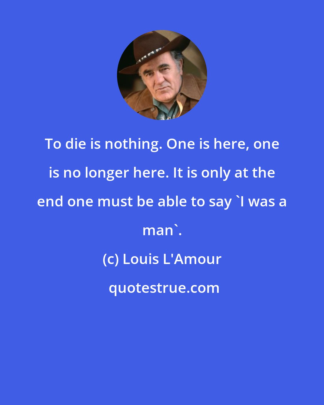 Louis L'Amour: To die is nothing. One is here, one is no longer here. It is only at the end one must be able to say 'I was a man'.