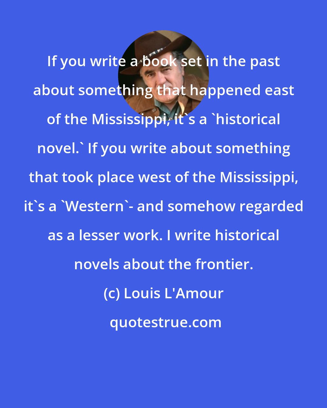 Louis L'Amour: If you write a book set in the past about something that happened east of the Mississippi, it's a 'historical novel.' If you write about something that took place west of the Mississippi, it's a 'Western'- and somehow regarded as a lesser work. I write historical novels about the frontier.