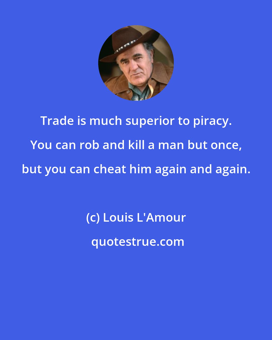 Louis L'Amour: Trade is much superior to piracy. You can rob and kill a man but once, but you can cheat him again and again.