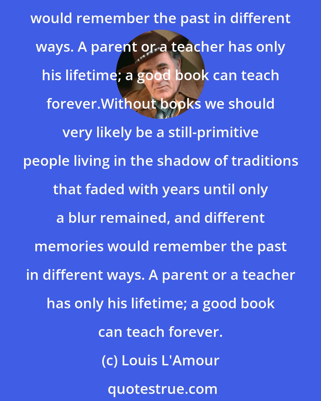 Louis L'Amour: Without books we should very likely be a still-primitive people living in the shadow of traditions that faded with years until only a blur remained, and different memories would remember the past in different ways. A parent or a teacher has only his lifetime; a good book can teach forever.Without books we should very likely be a still-primitive people living in the shadow of traditions that faded with years until only a blur remained, and different memories would remember the past in different ways. A parent or a teacher has only his lifetime; a good book can teach forever.