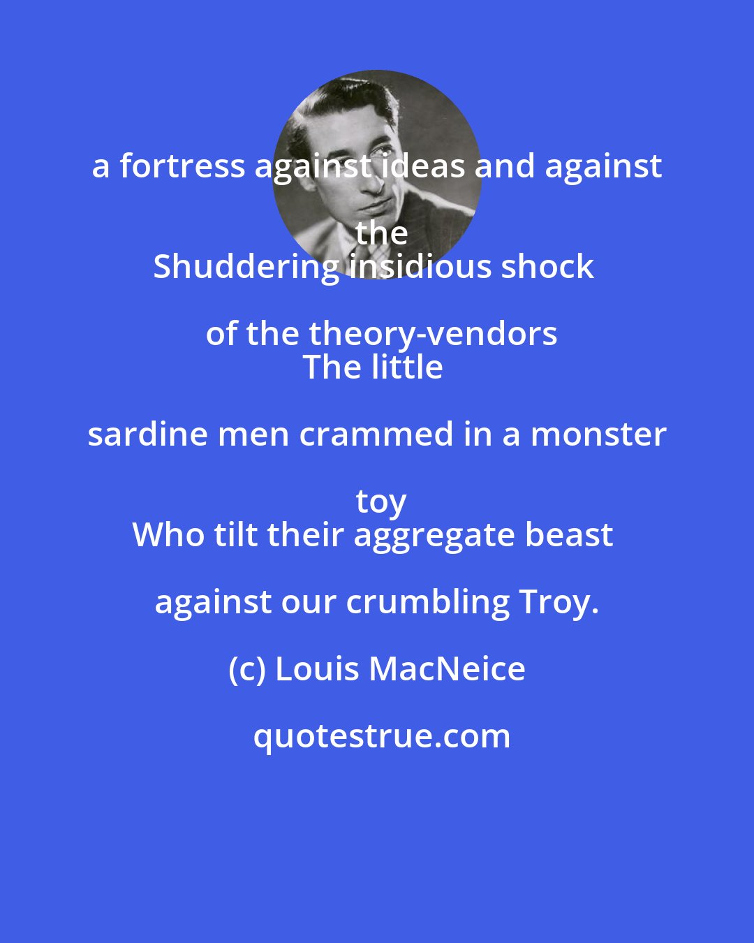 Louis MacNeice: a fortress against ideas and against the
Shuddering insidious shock of the theory-vendors
The little sardine men crammed in a monster toy
Who tilt their aggregate beast against our crumbling Troy.
