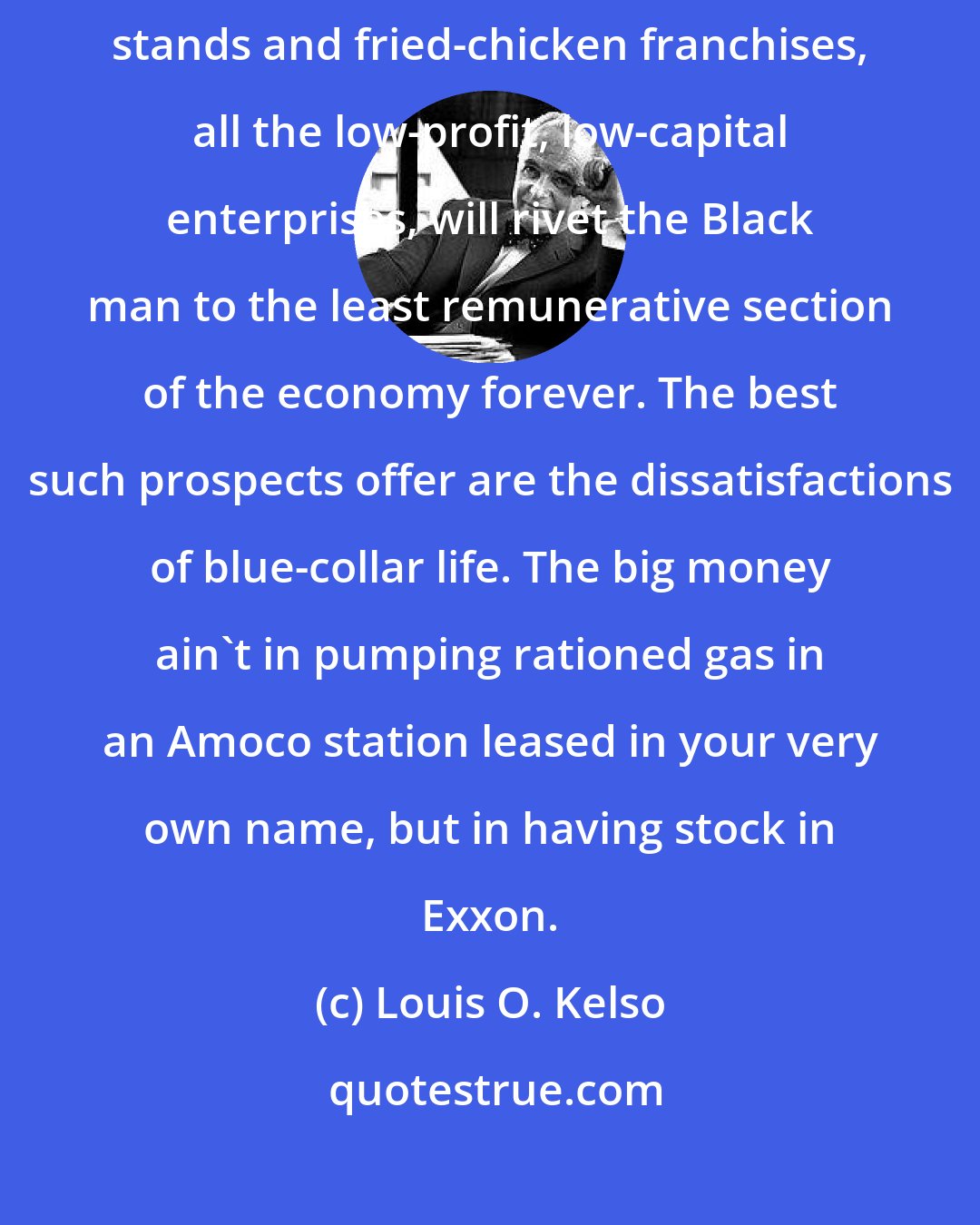Louis O. Kelso: The schemes to set up blacks in cleaning stores, gas stations, hamburger stands and fried-chicken franchises, all the low-profit, low-capital enterprises, will rivet the Black man to the least remunerative section of the economy forever. The best such prospects offer are the dissatisfactions of blue-collar life. The big money ain't in pumping rationed gas in an Amoco station leased in your very own name, but in having stock in Exxon.