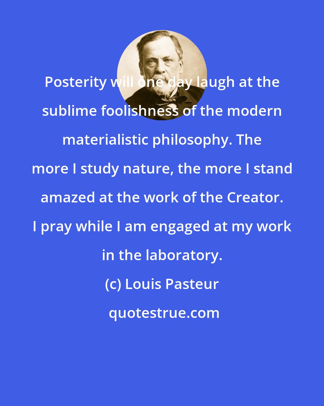 Louis Pasteur: Posterity will one day laugh at the sublime foolishness of the modern materialistic philosophy. The more I study nature, the more I stand amazed at the work of the Creator. I pray while I am engaged at my work in the laboratory.