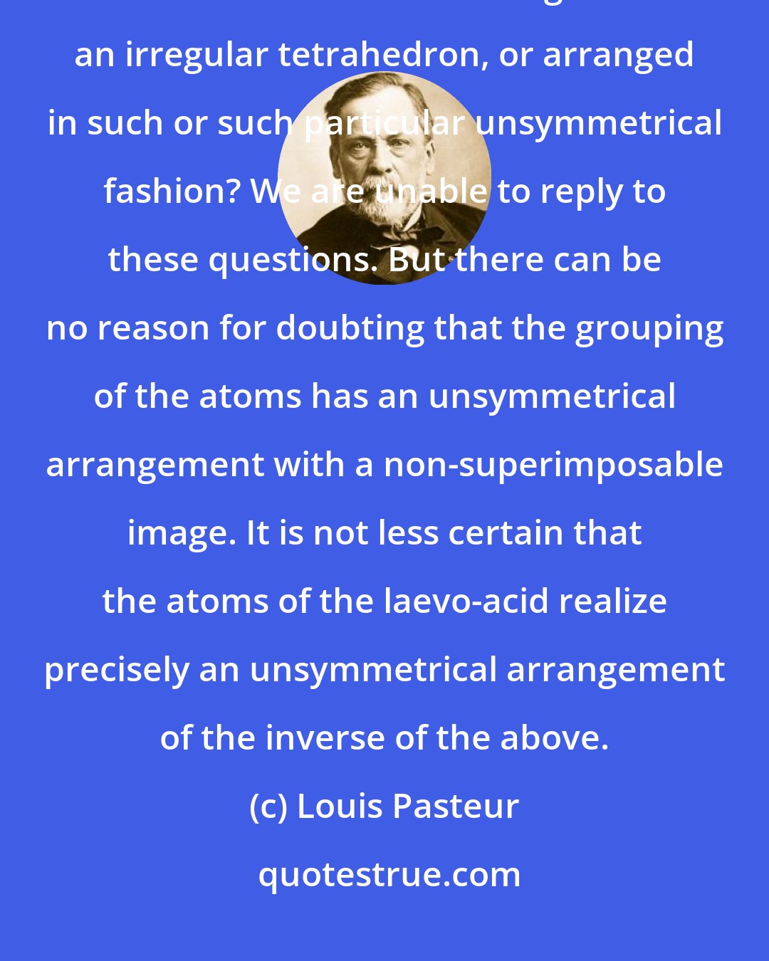 Louis Pasteur: Are the atoms of the dextroacid (tartaric) grouped in the spirals of a right-hand helix or situated at the angles of an irregular tetrahedron, or arranged in such or such particular unsymmetrical fashion? We are unable to reply to these questions. But there can be no reason for doubting that the grouping of the atoms has an unsymmetrical arrangement with a non-superimposable image. It is not less certain that the atoms of the laevo-acid realize precisely an unsymmetrical arrangement of the inverse of the above.