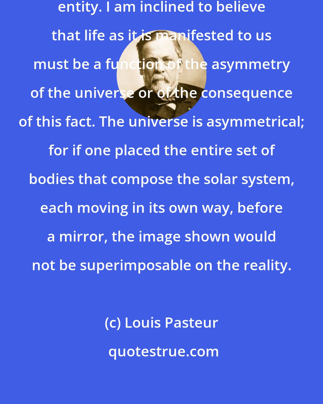 Louis Pasteur: The universe is an asymmetrical entity. I am inclined to believe that life as it is manifested to us must be a function of the asymmetry of the universe or of the consequence of this fact. The universe is asymmetrical; for if one placed the entire set of bodies that compose the solar system, each moving in its own way, before a mirror, the image shown would not be superimposable on the reality.