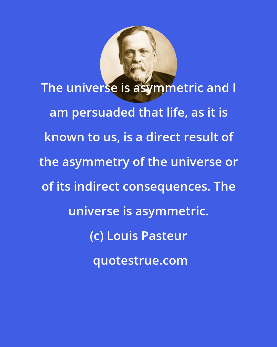 Louis Pasteur: The universe is asymmetric and I am persuaded that life, as it is known to us, is a direct result of the asymmetry of the universe or of its indirect consequences. The universe is asymmetric.