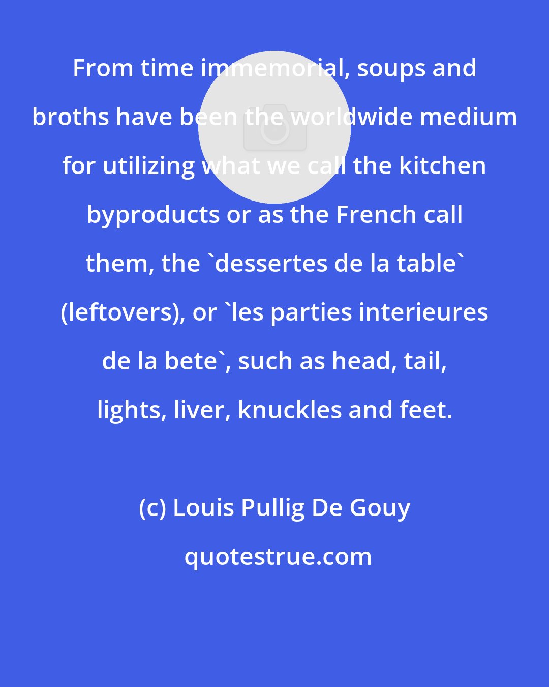 Louis Pullig De Gouy: From time immemorial, soups and broths have been the worldwide medium for utilizing what we call the kitchen byproducts or as the French call them, the 'dessertes de la table' (leftovers), or 'les parties interieures de la bete', such as head, tail, lights, liver, knuckles and feet.