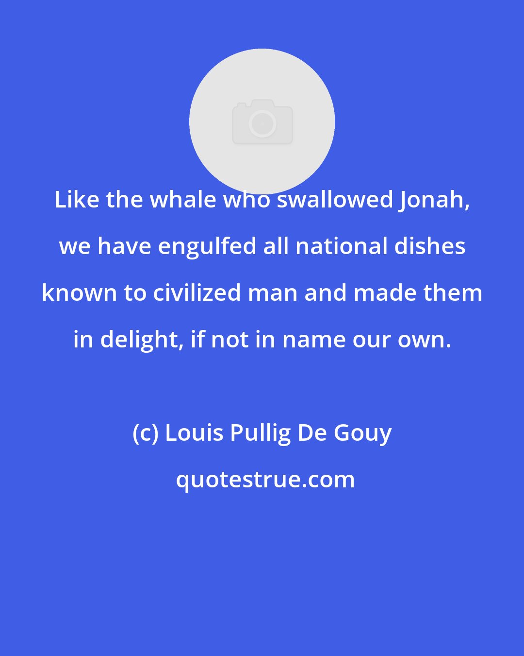 Louis Pullig De Gouy: Like the whale who swallowed Jonah, we have engulfed all national dishes known to civilized man and made them in delight, if not in name our own.