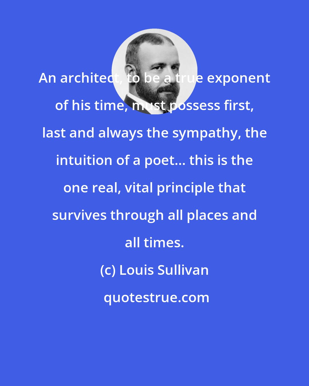 Louis Sullivan: An architect, to be a true exponent of his time, must possess first, last and always the sympathy, the intuition of a poet... this is the one real, vital principle that survives through all places and all times.