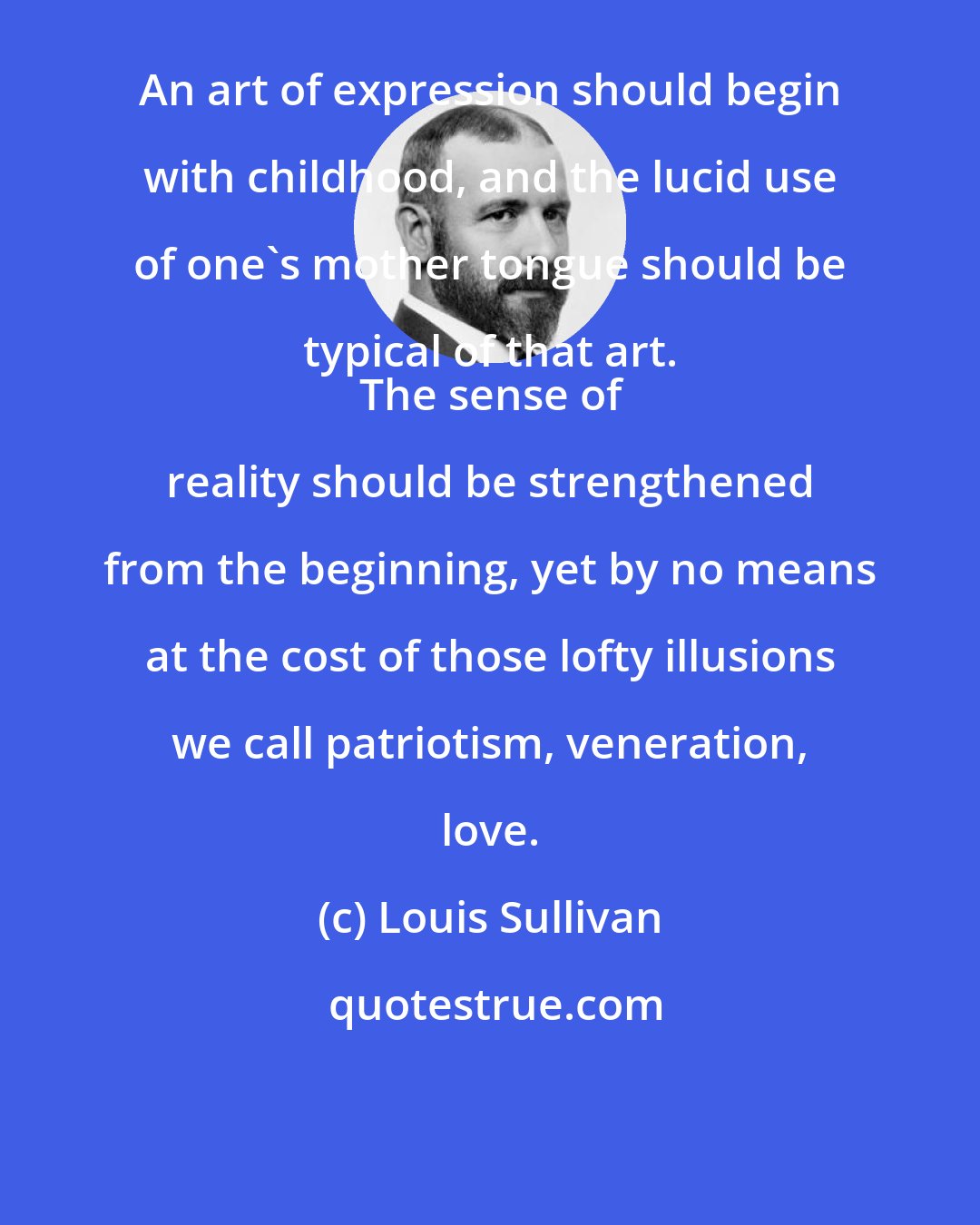 Louis Sullivan: An art of expression should begin with childhood, and the lucid use of one's mother tongue should be typical of that art. 
 The sense of reality should be strengthened from the beginning, yet by no means at the cost of those lofty illusions we call patriotism, veneration, love.