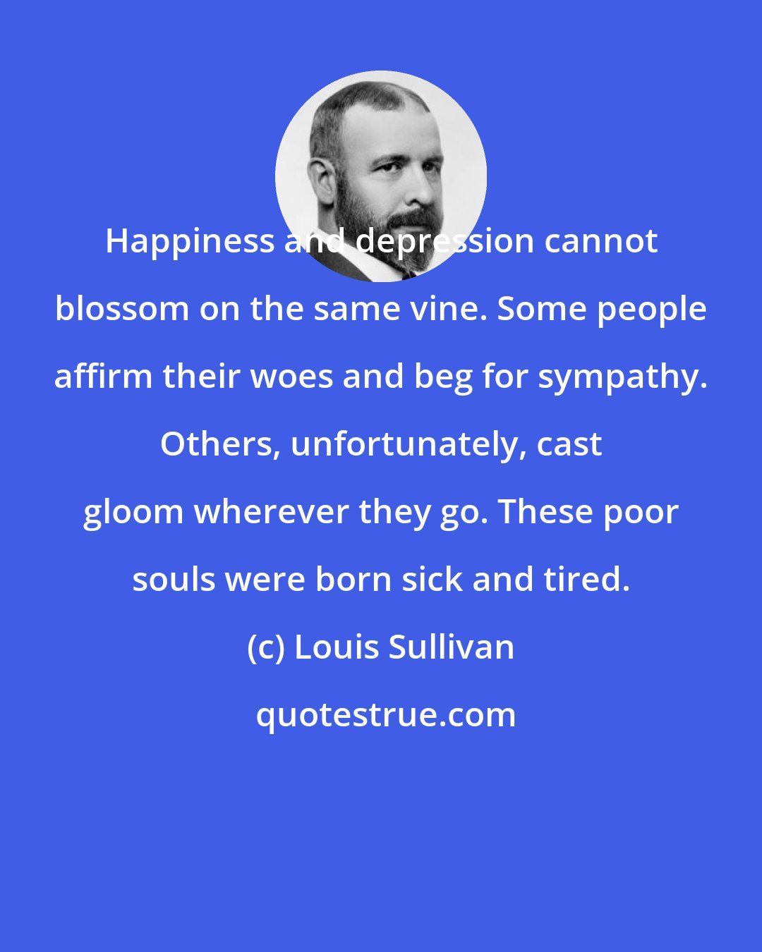 Louis Sullivan: Happiness and depression cannot blossom on the same vine. Some people affirm their woes and beg for sympathy. Others, unfortunately, cast gloom wherever they go. These poor souls were born sick and tired.
