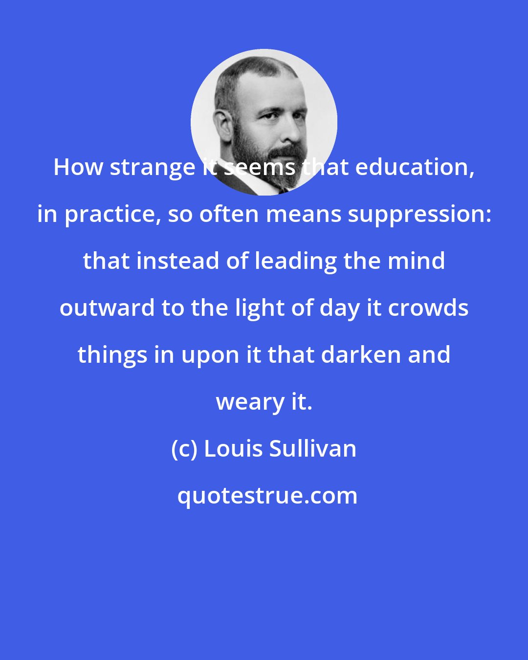 Louis Sullivan: How strange it seems that education, in practice, so often means suppression: that instead of leading the mind outward to the light of day it crowds things in upon it that darken and weary it.