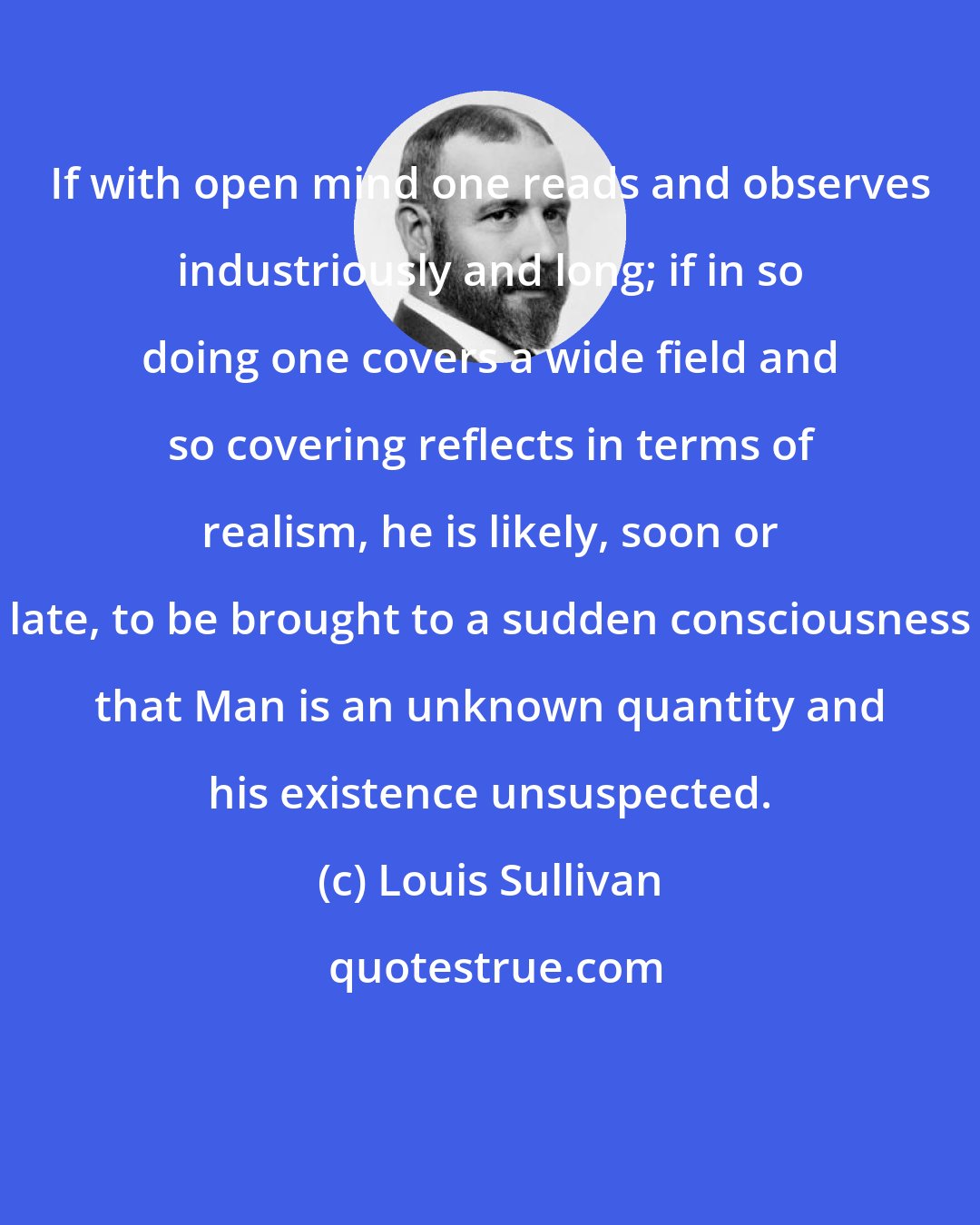 Louis Sullivan: If with open mind one reads and observes industriously and long; if in so doing one covers a wide field and so covering reflects in terms of realism, he is likely, soon or late, to be brought to a sudden consciousness that Man is an unknown quantity and his existence unsuspected.