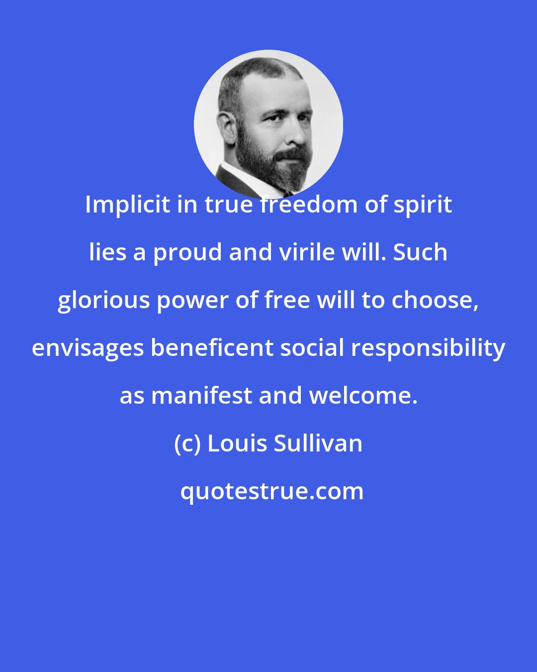 Louis Sullivan: Implicit in true freedom of spirit lies a proud and virile will. Such glorious power of free will to choose, envisages beneficent social responsibility as manifest and welcome.