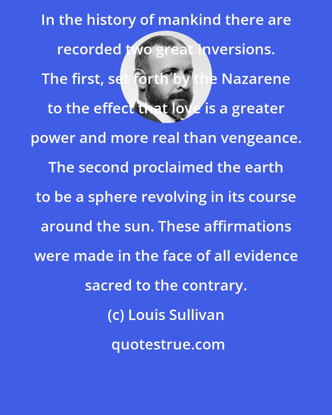 Louis Sullivan: In the history of mankind there are recorded two great Inversions. The first, set forth by the Nazarene to the effect that love is a greater power and more real than vengeance. The second proclaimed the earth to be a sphere revolving in its course around the sun. These affirmations were made in the face of all evidence sacred to the contrary.