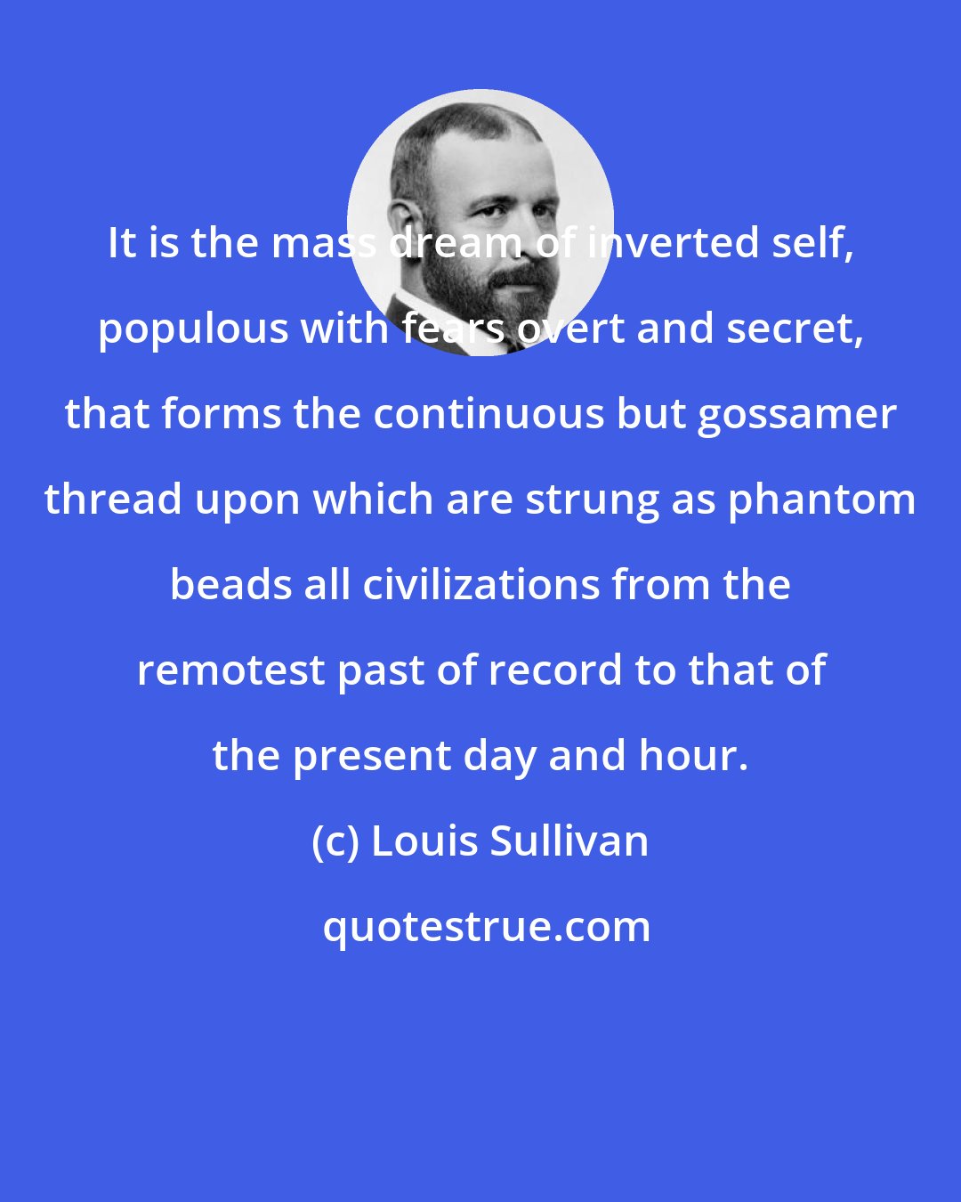 Louis Sullivan: It is the mass dream of inverted self, populous with fears overt and secret, that forms the continuous but gossamer thread upon which are strung as phantom beads all civilizations from the remotest past of record to that of the present day and hour.