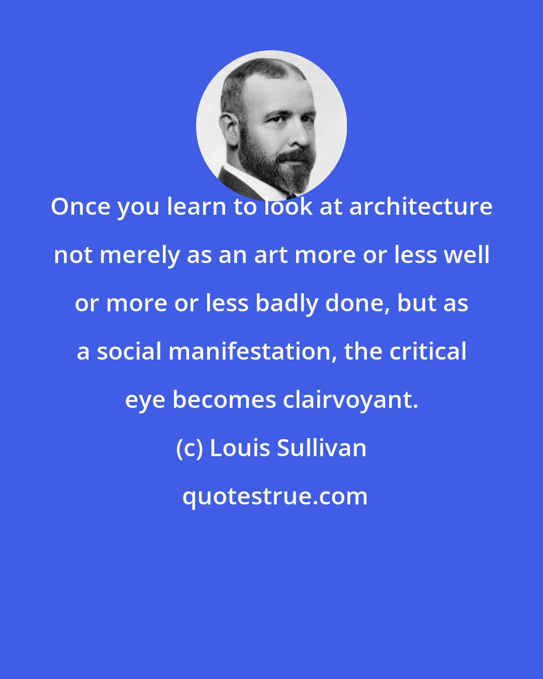 Louis Sullivan: Once you learn to look at architecture not merely as an art more or less well or more or less badly done, but as a social manifestation, the critical eye becomes clairvoyant.