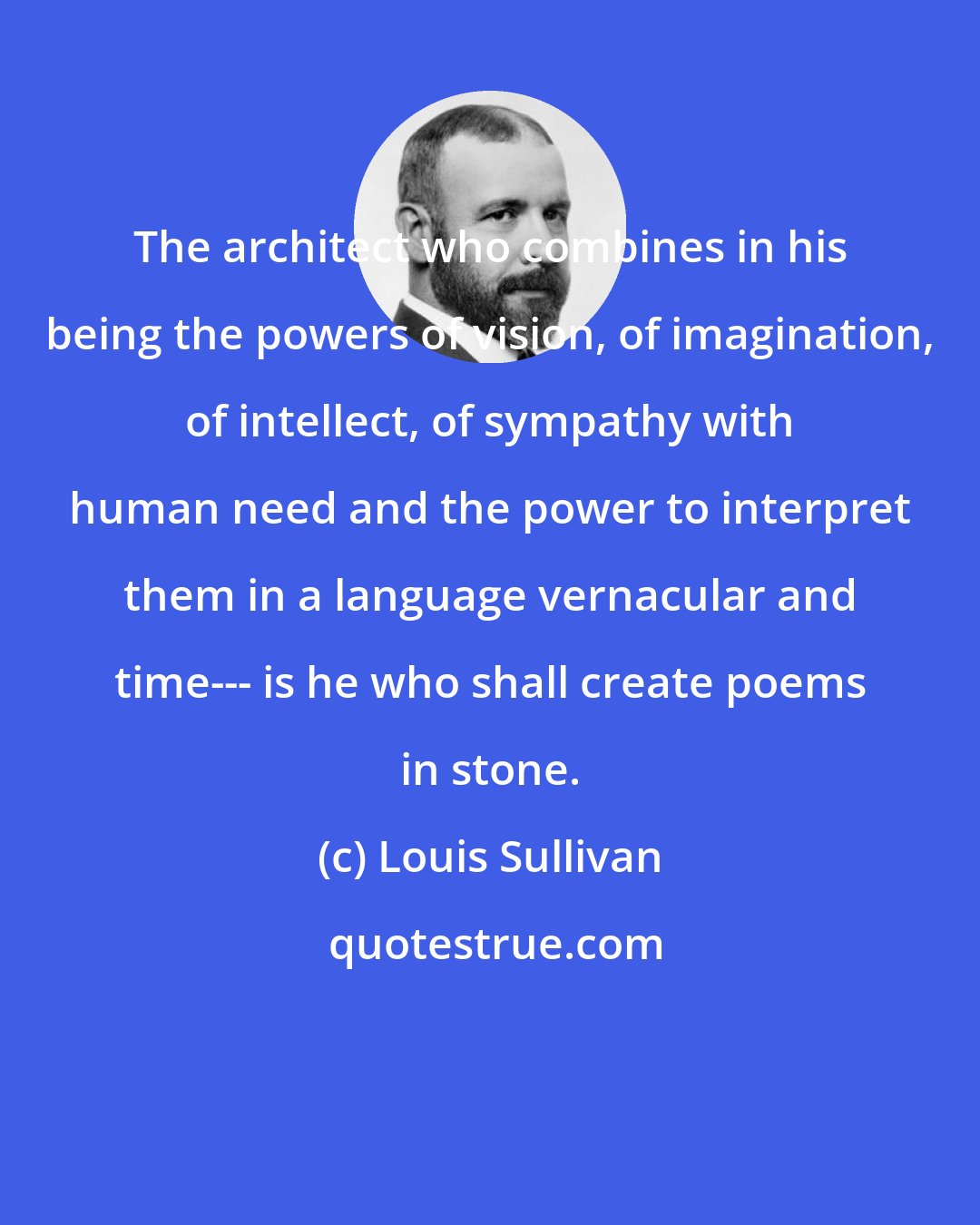 Louis Sullivan: The architect who combines in his being the powers of vision, of imagination, of intellect, of sympathy with human need and the power to interpret them in a language vernacular and time--- is he who shall create poems in stone.