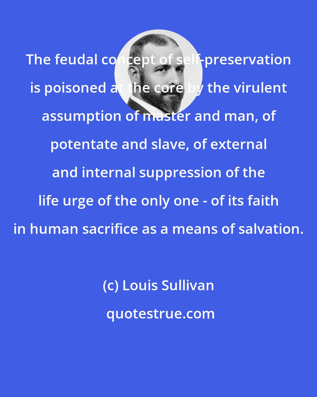 Louis Sullivan: The feudal concept of self-preservation is poisoned at the core by the virulent assumption of master and man, of potentate and slave, of external and internal suppression of the life urge of the only one - of its faith in human sacrifice as a means of salvation.