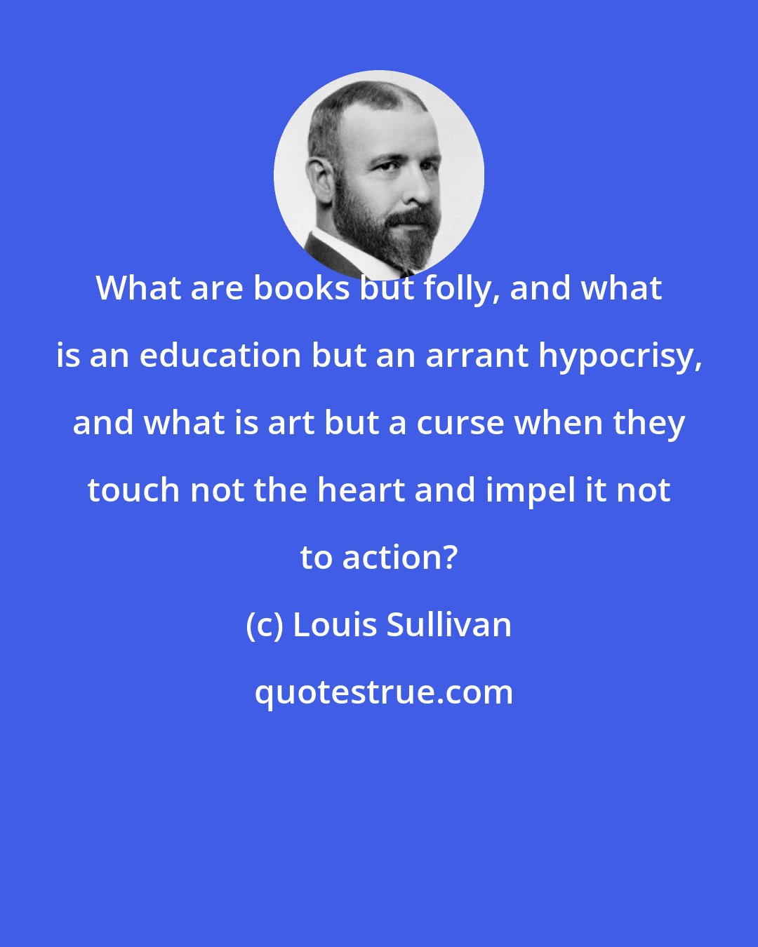 Louis Sullivan: What are books but folly, and what is an education but an arrant hypocrisy, and what is art but a curse when they touch not the heart and impel it not to action?