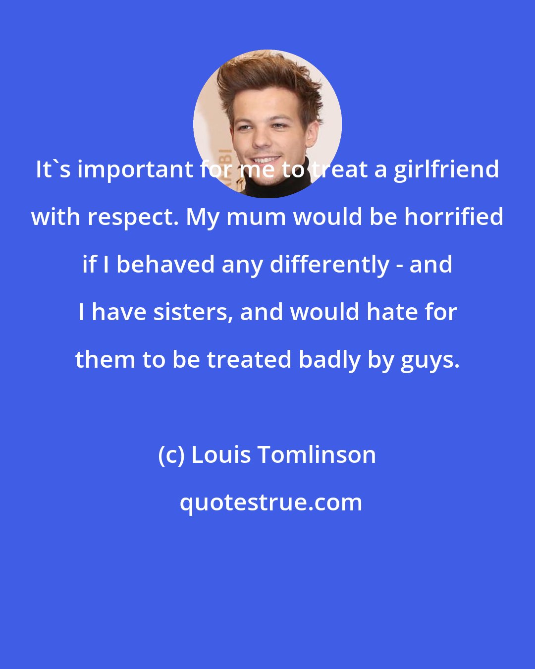 Louis Tomlinson: It's important for me to treat a girlfriend with respect. My mum would be horrified if I behaved any differently - and I have sisters, and would hate for them to be treated badly by guys.