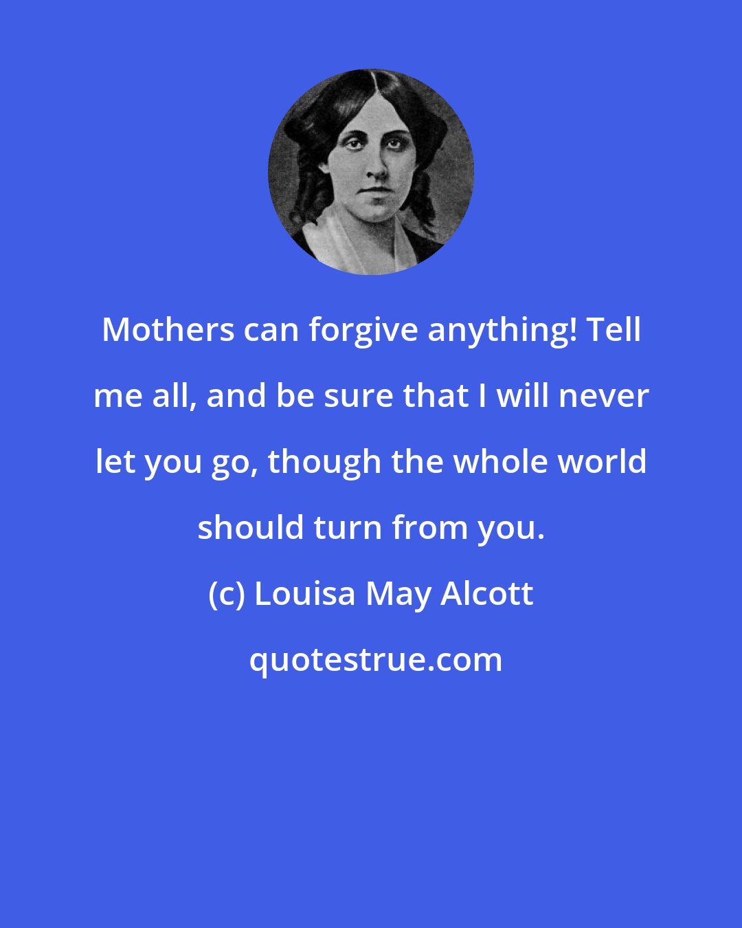 Louisa May Alcott: Mothers can forgive anything! Tell me all, and be sure that I will never let you go, though the whole world should turn from you.