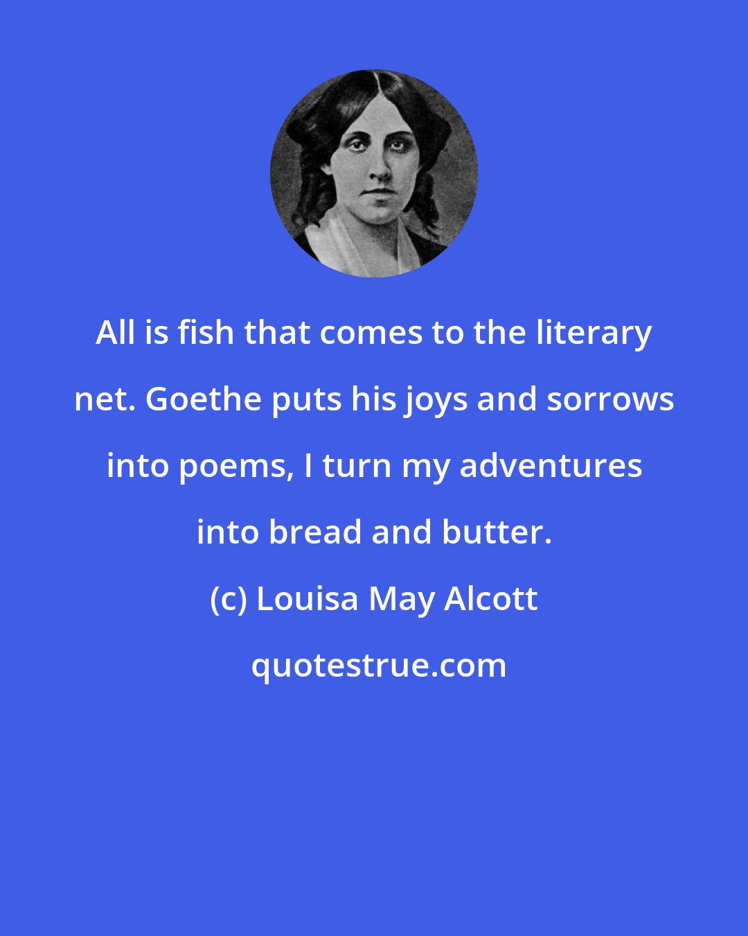 Louisa May Alcott: All is fish that comes to the literary net. Goethe puts his joys and sorrows into poems, I turn my adventures into bread and butter.
