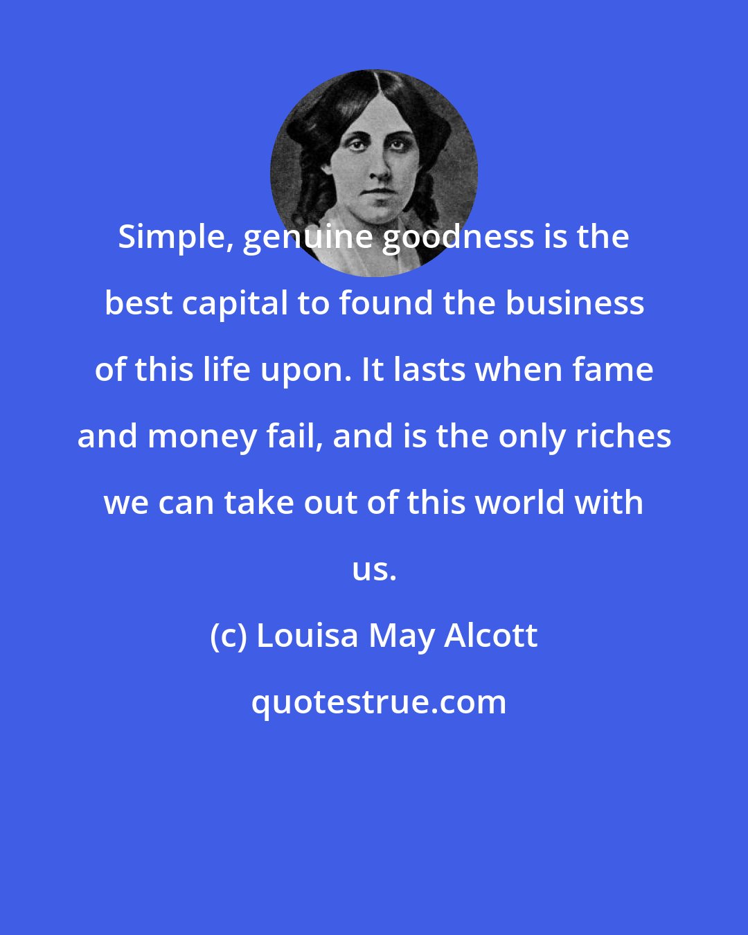 Louisa May Alcott: Simple, genuine goodness is the best capital to found the business of this life upon. It lasts when fame and money fail, and is the only riches we can take out of this world with us.