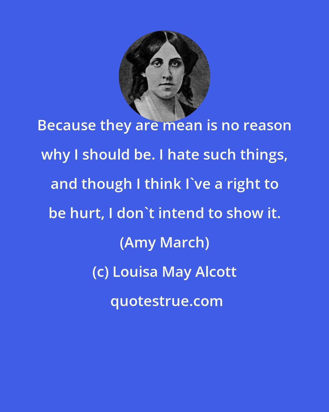 Louisa May Alcott: Because they are mean is no reason why I should be. I hate such things, and though I think I've a right to be hurt, I don't intend to show it. (Amy March)