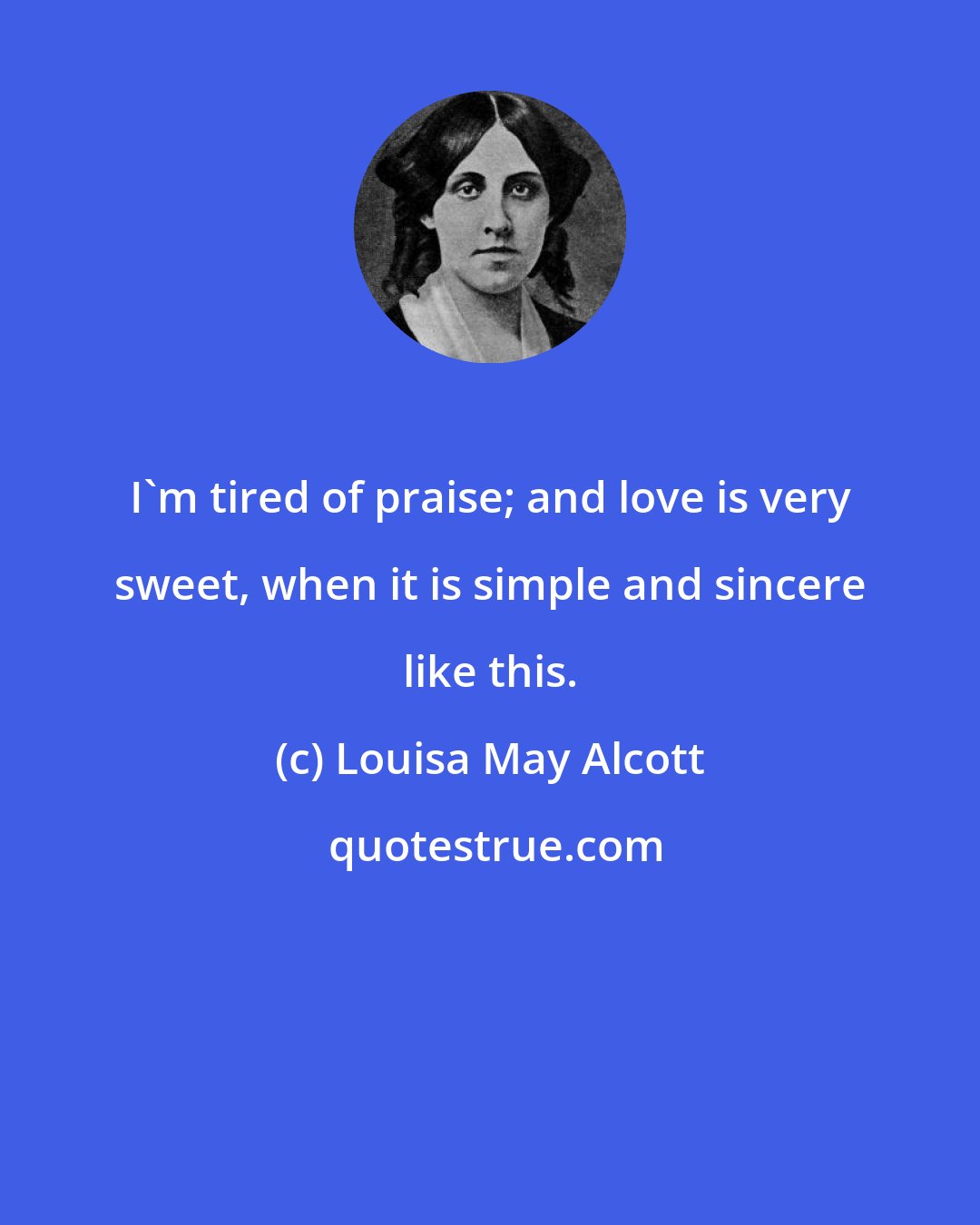 Louisa May Alcott: I'm tired of praise; and love is very sweet, when it is simple and sincere like this.