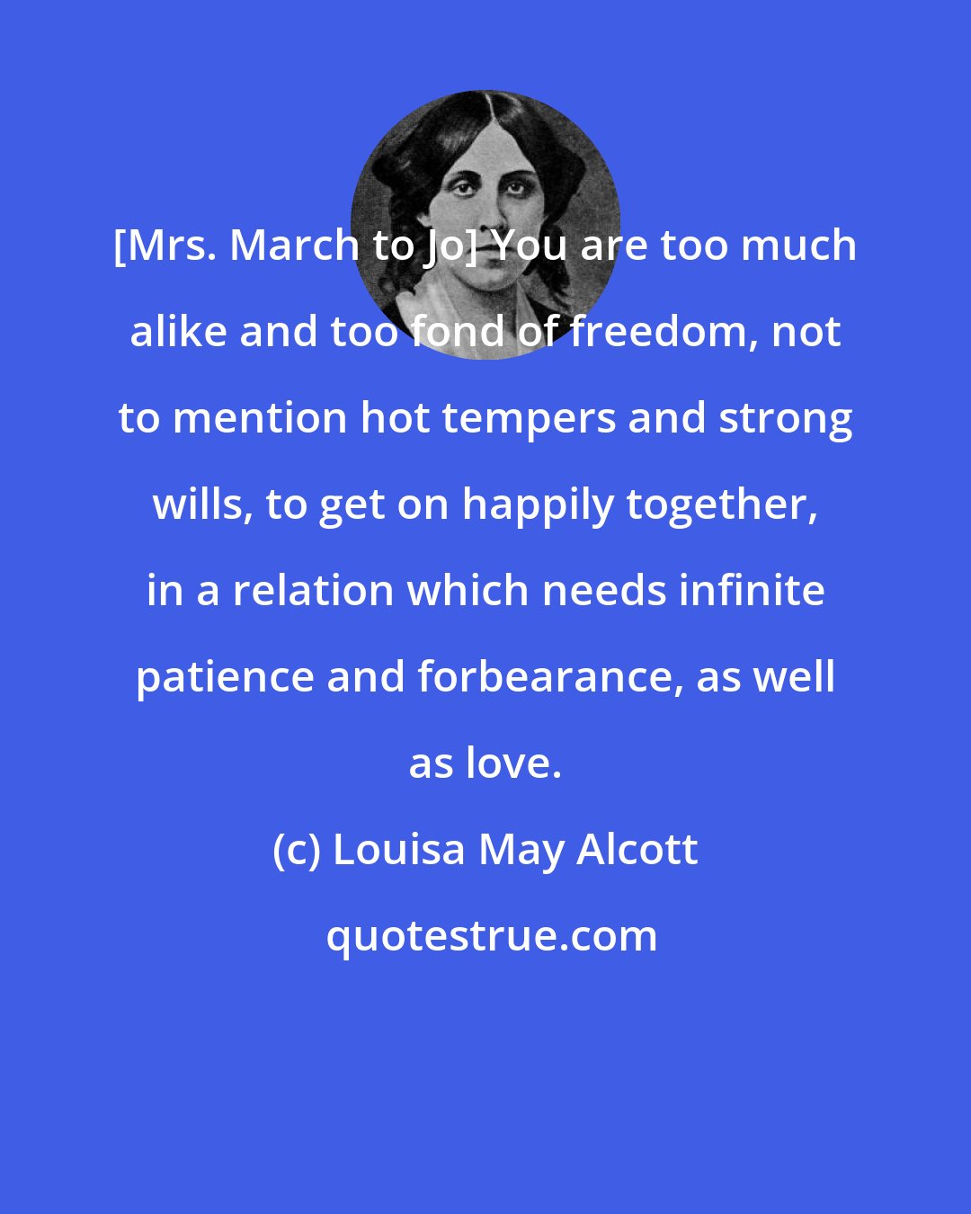 Louisa May Alcott: {Mrs. March to Jo} You are too much alike and too fond of freedom, not to mention hot tempers and strong wills, to get on happily together, in a relation which needs infinite patience and forbearance, as well as love.