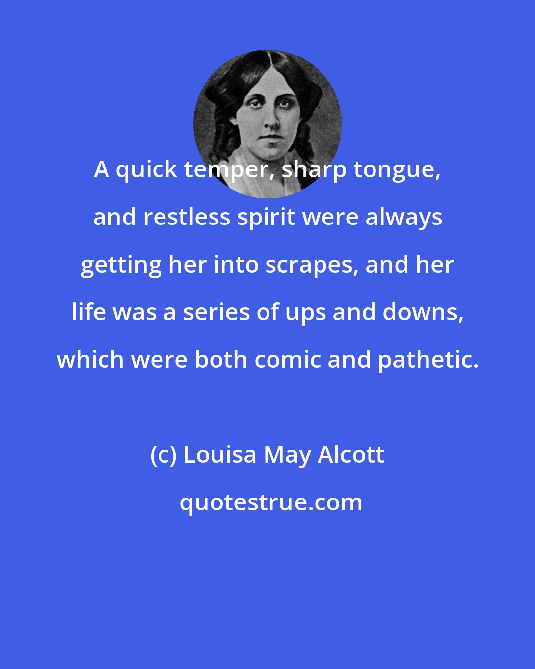 Louisa May Alcott: A quick temper, sharp tongue, and restless spirit were always getting her into scrapes, and her life was a series of ups and downs, which were both comic and pathetic.