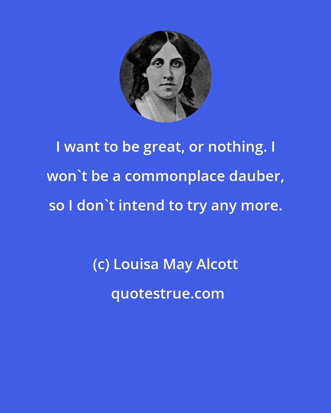 Louisa May Alcott: I want to be great, or nothing. I won't be a commonplace dauber, so I don't intend to try any more.