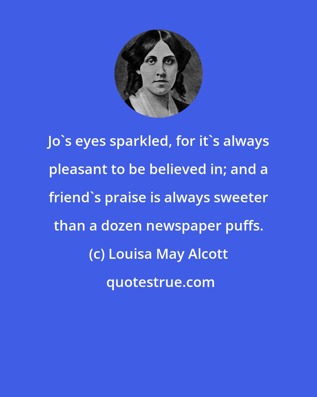Louisa May Alcott: Jo's eyes sparkled, for it's always pleasant to be believed in; and a friend's praise is always sweeter than a dozen newspaper puffs.