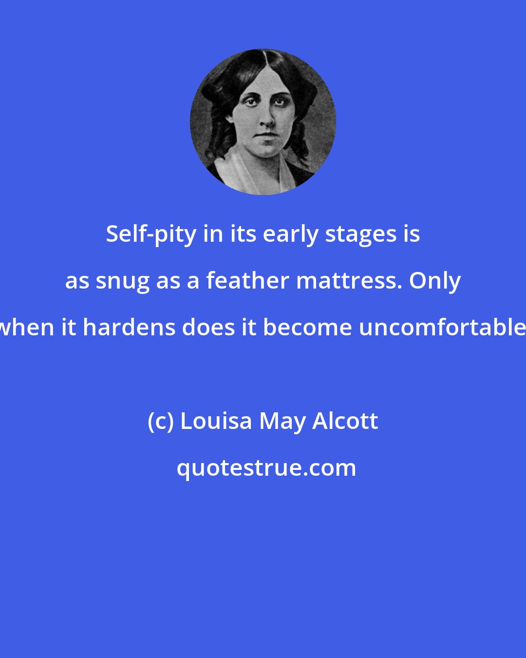 Louisa May Alcott: Self-pity in its early stages is as snug as a feather mattress. Only when it hardens does it become uncomfortable.