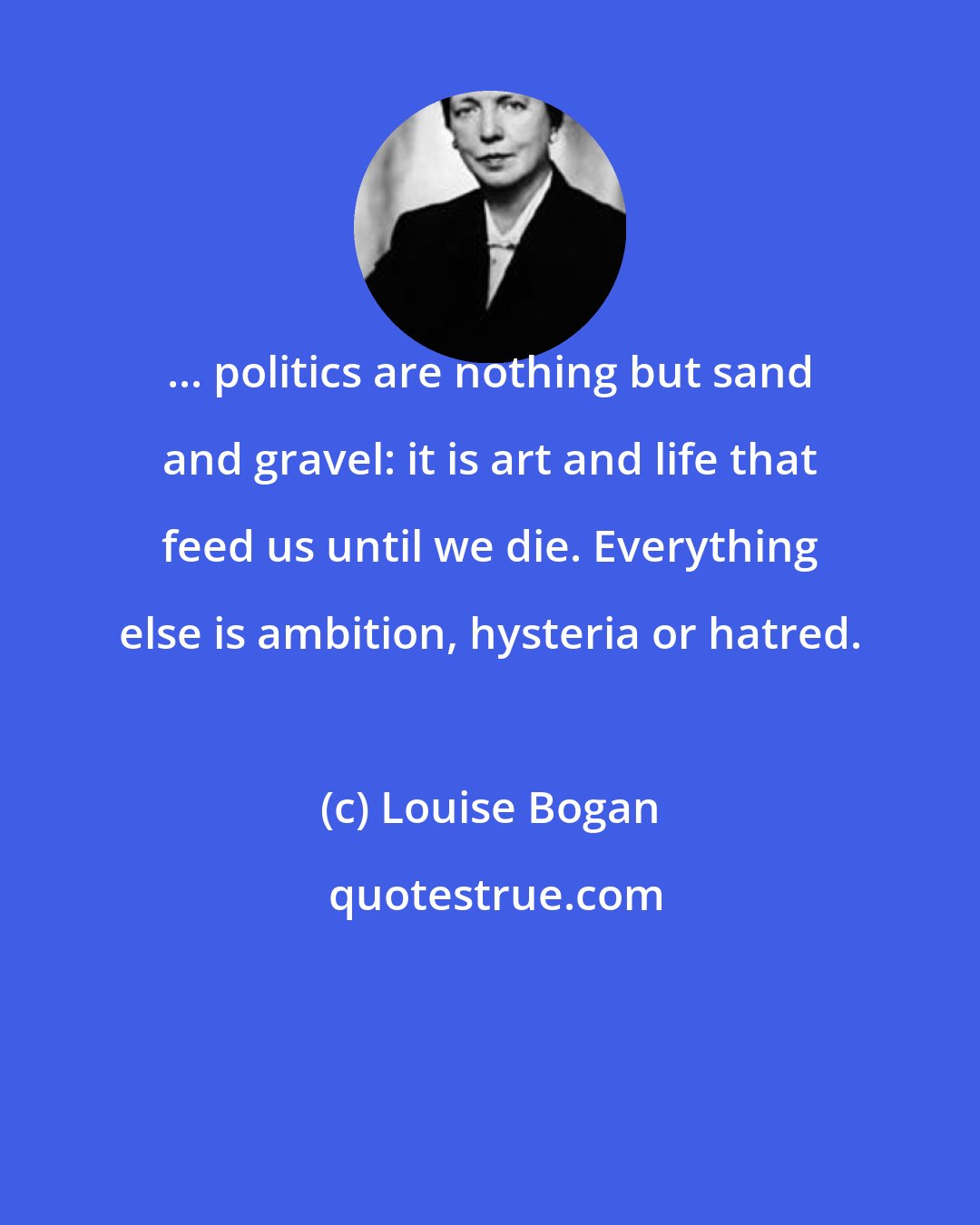 Louise Bogan: ... politics are nothing but sand and gravel: it is art and life that feed us until we die. Everything else is ambition, hysteria or hatred.