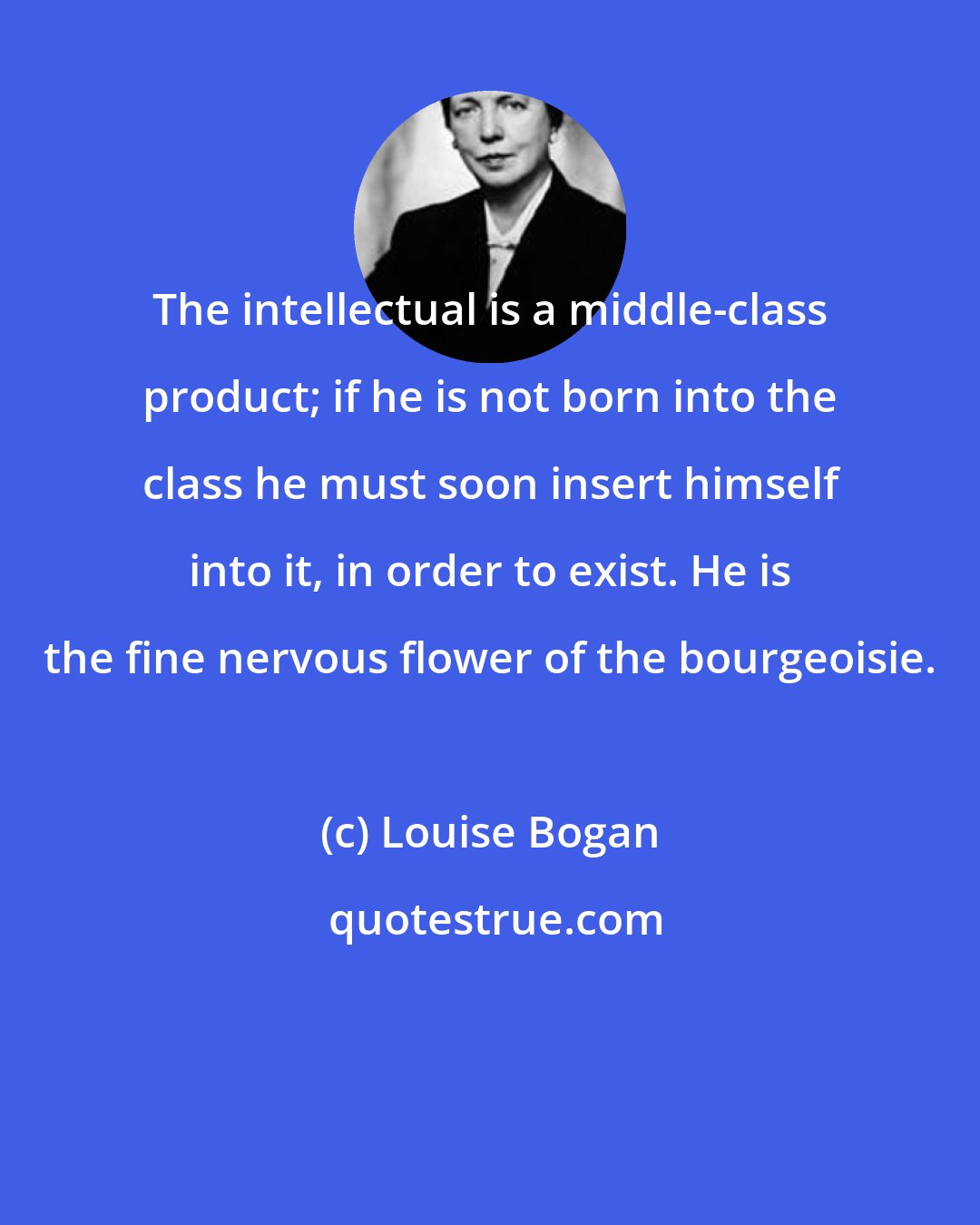 Louise Bogan: The intellectual is a middle-class product; if he is not born into the class he must soon insert himself into it, in order to exist. He is the fine nervous flower of the bourgeoisie.