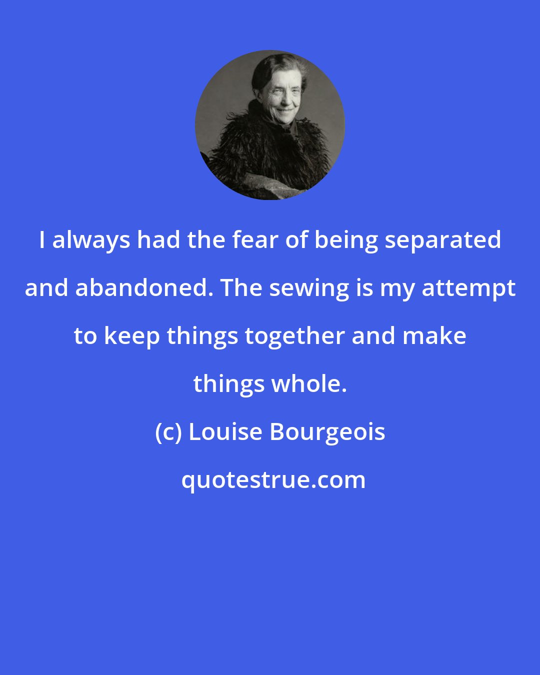 Louise Bourgeois: I always had the fear of being separated and abandoned. The sewing is my attempt to keep things together and make things whole.
