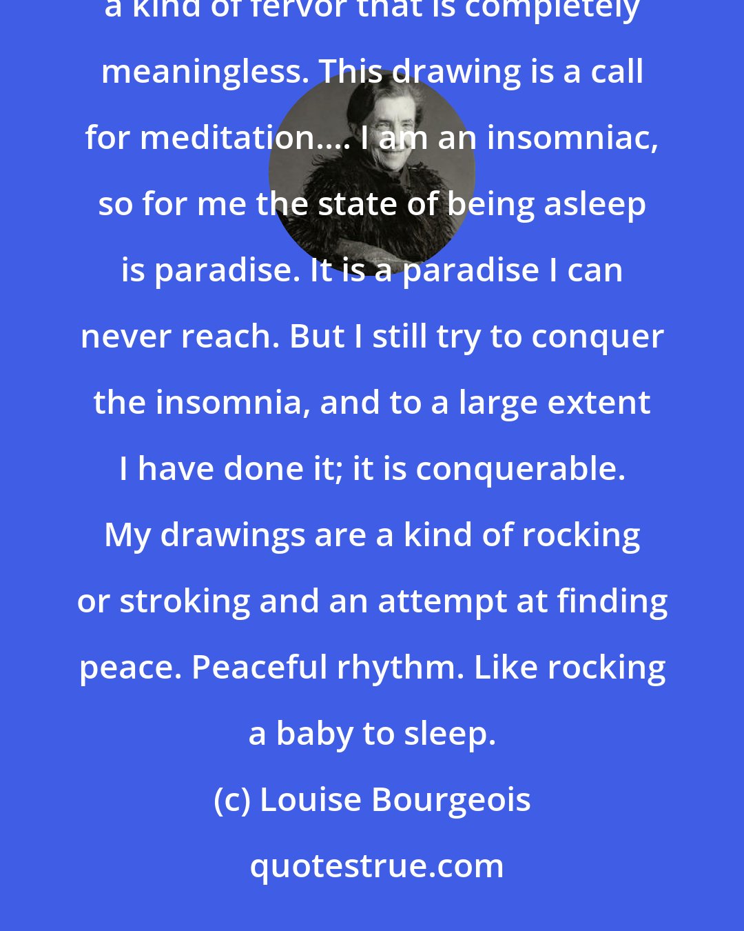 Louise Bourgeois: My work has to do with a defense against fervor. People are always in a rush. To do what? To do nothing! There is a kind of fervor that is completely meaningless. This drawing is a call for meditation.... I am an insomniac, so for me the state of being asleep is paradise. It is a paradise I can never reach. But I still try to conquer the insomnia, and to a large extent I have done it; it is conquerable. My drawings are a kind of rocking or stroking and an attempt at finding peace. Peaceful rhythm. Like rocking a baby to sleep.