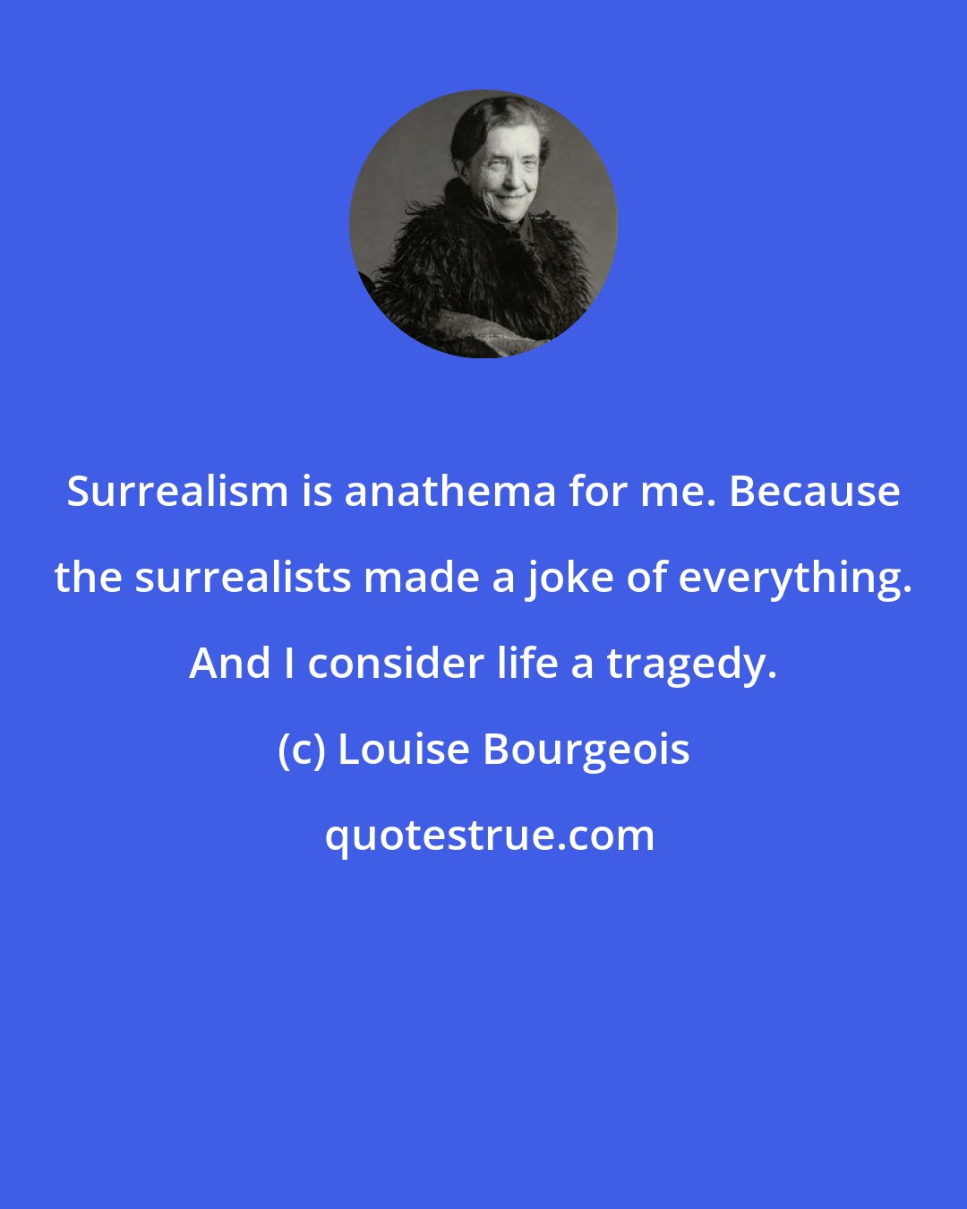 Louise Bourgeois: Surrealism is anathema for me. Because the surrealists made a joke of everything. And I consider life a tragedy.
