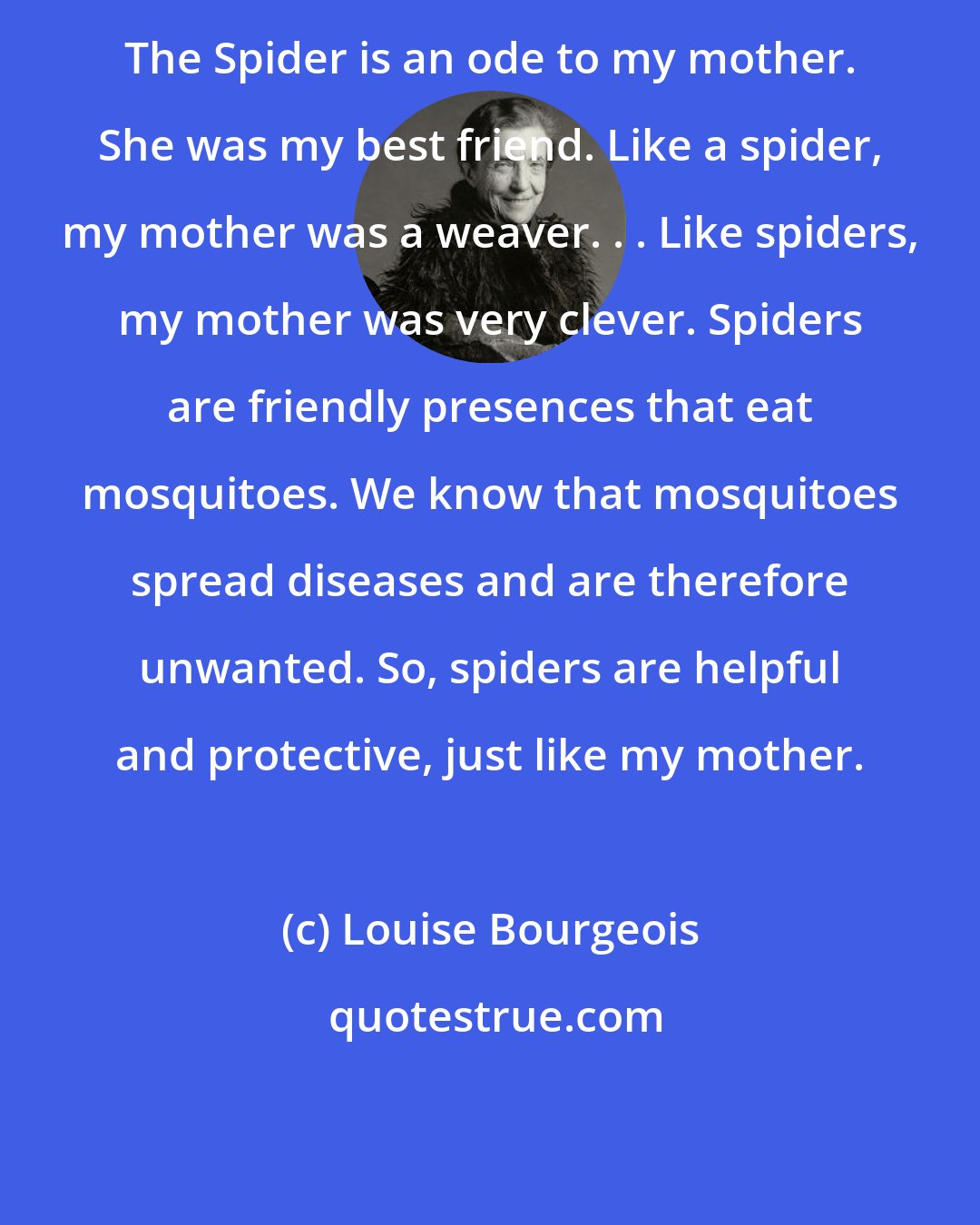 Louise Bourgeois: The Spider is an ode to my mother. She was my best friend. Like a spider, my mother was a weaver. . . Like spiders, my mother was very clever. Spiders are friendly presences that eat mosquitoes. We know that mosquitoes spread diseases and are therefore unwanted. So, spiders are helpful and protective, just like my mother.