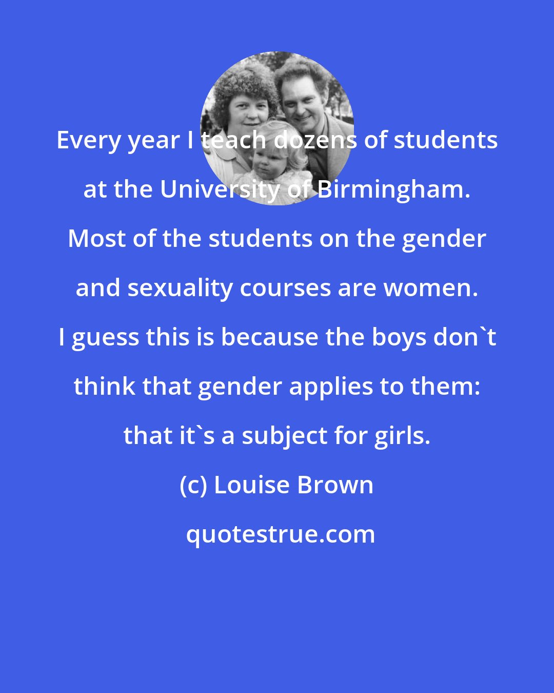 Louise Brown: Every year I teach dozens of students at the University of Birmingham. Most of the students on the gender and sexuality courses are women. I guess this is because the boys don't think that gender applies to them: that it's a subject for girls.